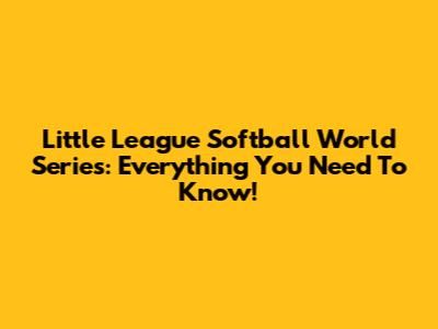 Little League Softball World Series: Everything You Need To Know!
