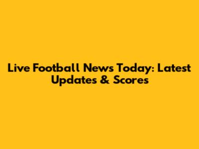 Live Football News Today: Latest Updates & Scores