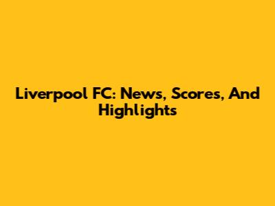 Liverpool FC: News, Scores, And Highlights