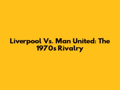 Liverpool Vs. Man United: The 1970s Rivalry