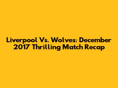 Liverpool Vs. Wolves: December 2017 Thrilling Match Recap