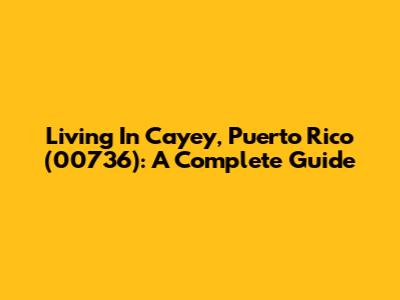 Living In Cayey, Puerto Rico (00736): A Complete Guide