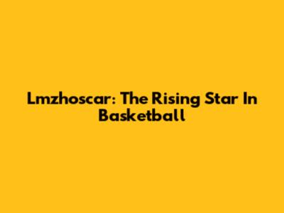 Lmzhoscar: The Rising Star In Basketball