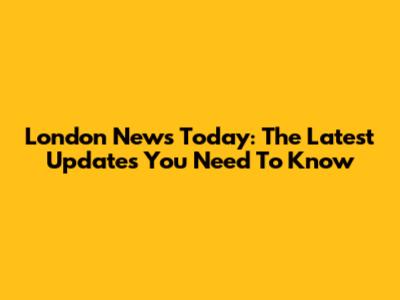 London News Today: The Latest Updates You Need To Know