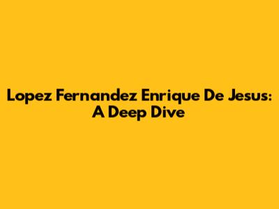 Lopez Fernandez Enrique De Jesus: A Deep Dive