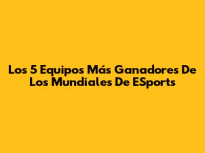 Los 5 Equipos Más Ganadores De Los Mundiales De ESports