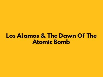 Los Alamos & The Dawn Of The Atomic Bomb