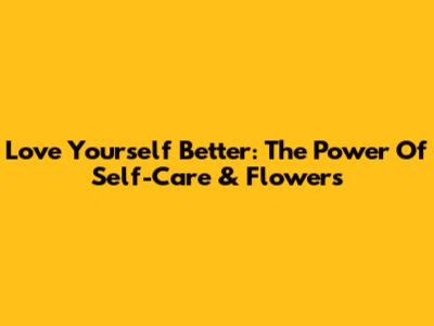 Love Yourself Better: The Power Of Self-Care & Flowers