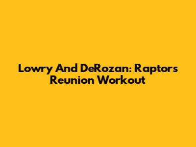 Lowry And DeRozan: Raptors Reunion Workout