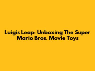 Luigi's Leap: Unboxing The Super Mario Bros. Movie Toys