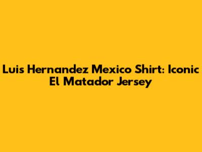 Luis Hernandez Mexico Shirt: Iconic El Matador Jersey