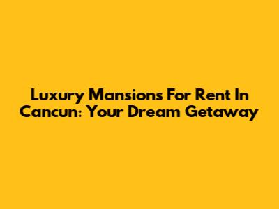 Luxury Mansions For Rent In Cancun: Your Dream Getaway