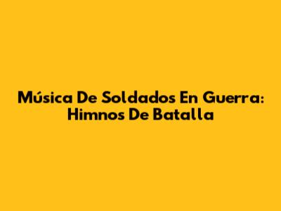 Música De Soldados En Guerra: Himnos De Batalla