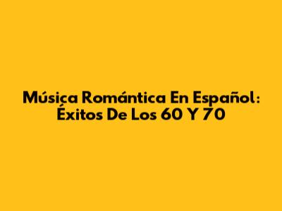 Música Romántica En Español: Éxitos De Los 60 Y 70