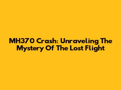 MH370 Crash: Unraveling The Mystery Of The Lost Flight