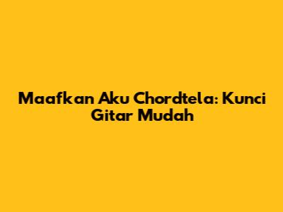 Maafkan Aku Chordtela: Kunci Gitar Mudah
