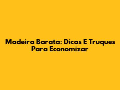 Madeira Barata: Dicas E Truques Para Economizar