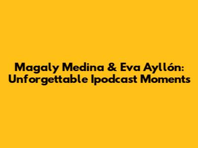 Magaly Medina & Eva Ayllón: Unforgettable Ipodcast Moments