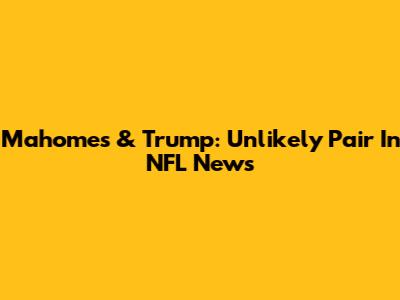 Mahomes & Trump: Unlikely Pair In NFL News