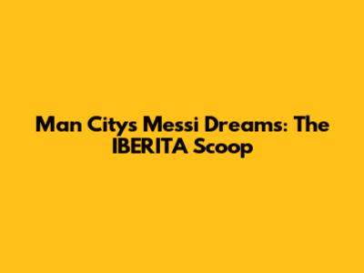 Man City's Messi Dreams: The IBERITA Scoop