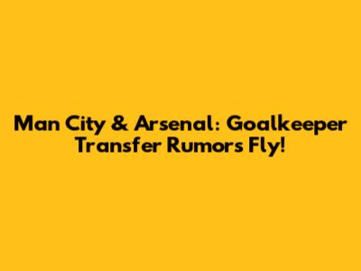 Man City & Arsenal: Goalkeeper Transfer Rumors Fly!