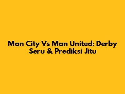 Man City Vs Man United: Derby Seru & Prediksi Jitu