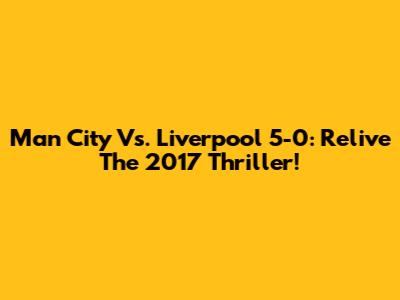 Man City Vs. Liverpool 5-0: Relive The 2017 Thriller!