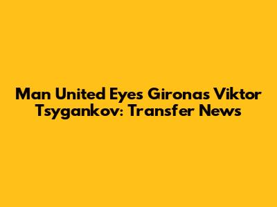 Man United Eyes Girona's Viktor Tsygankov: Transfer News