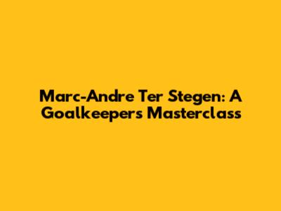 Marc-Andre Ter Stegen: A Goalkeeper's Masterclass