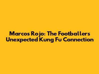 Marcos Rojo: The Footballer's Unexpected Kung Fu Connection