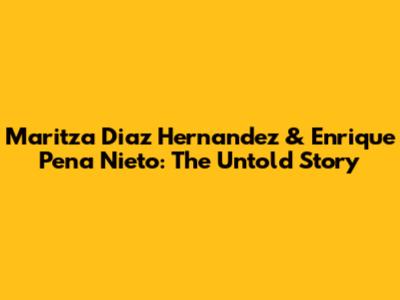 Maritza Diaz Hernandez & Enrique Pena Nieto: The Untold Story