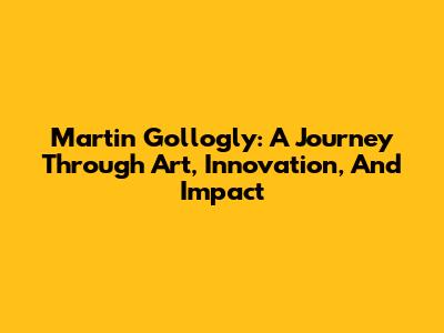 Martin Gollogly: A Journey Through Art, Innovation, And Impact