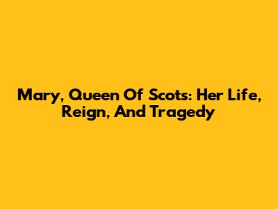 Mary, Queen Of Scots: Her Life, Reign, And Tragedy