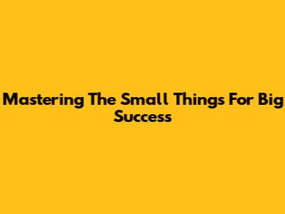 Mastering The "Small Things" For Big Success