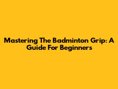 Mastering The Badminton Grip: A Guide For Beginners