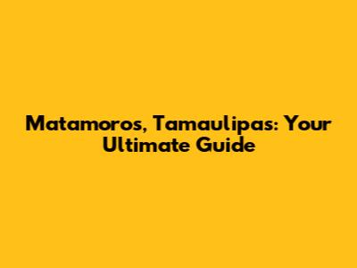 Matamoros, Tamaulipas: Your Ultimate Guide