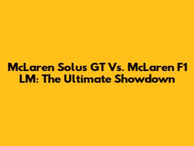 McLaren Solus GT Vs. McLaren F1 LM: The Ultimate Showdown