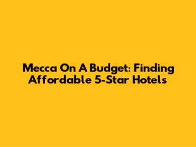 Mecca On A Budget: Finding Affordable 5-Star Hotels