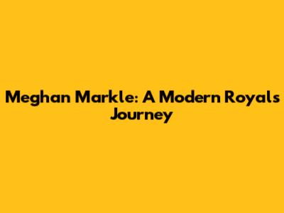 Meghan Markle: A Modern Royal's Journey