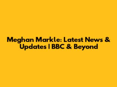 Meghan Markle: Latest News & Updates | BBC & Beyond