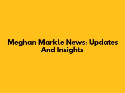 Meghan Markle News: Updates And Insights