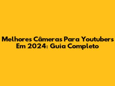 Melhores Câmeras Para Youtubers Em 2024: Guia Completo