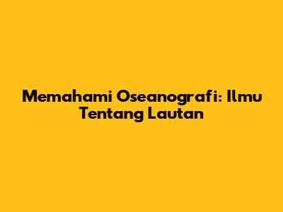 Memahami Oseanografi: Ilmu Tentang Lautan
