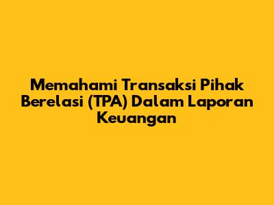 Memahami Transaksi Pihak Berelasi (TPA) Dalam Laporan Keuangan