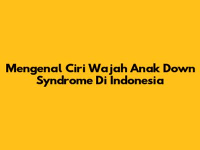 Mengenal Ciri Wajah Anak Down Syndrome Di Indonesia