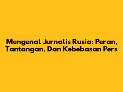 Mengenal Jurnalis Rusia: Peran, Tantangan, Dan Kebebasan Pers