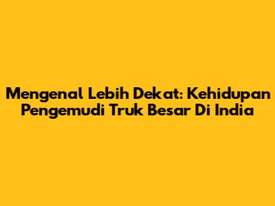Mengenal Lebih Dekat: Kehidupan Pengemudi Truk Besar Di India