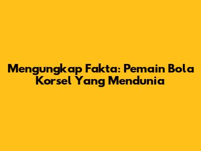Mengungkap Fakta: Pemain Bola Korsel Yang Mendunia