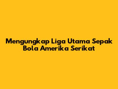 Mengungkap Liga Utama Sepak Bola Amerika Serikat