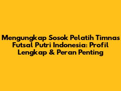 Mengungkap Sosok Pelatih Timnas Futsal Putri Indonesia: Profil Lengkap & Peran Penting